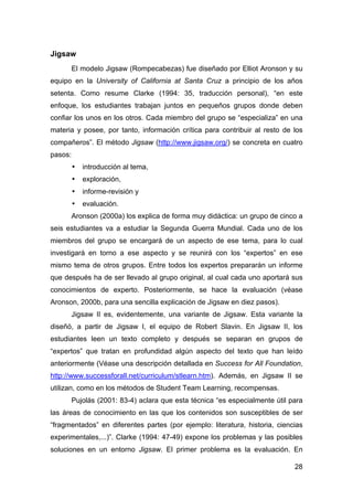 28
Jigsaw
El modelo Jigsaw (Rompecabezas) fue diseñado por Elliot Aronson y su
equipo en la University of California at Santa Cruz a principio de los años
setenta. Como resume Clarke (1994: 35, traducción personal), “en este
enfoque, los estudiantes trabajan juntos en pequeños grupos donde deben
confiar los unos en los otros. Cada miembro del grupo se “especializa” en una
materia y posee, por tanto, información crítica para contribuir al resto de los
compañeros”. El método Jigsaw (http://www.jigsaw.org/) se concreta en cuatro
pasos:
• introducción al tema,
• exploración,
• informe-revisión y
• evaluación.
Aronson (2000a) los explica de forma muy didáctica: un grupo de cinco a
seis estudiantes va a estudiar la Segunda Guerra Mundial. Cada uno de los
miembros del grupo se encargará de un aspecto de ese tema, para lo cual
investigará en torno a ese aspecto y se reunirá con los “expertos” en ese
mismo tema de otros grupos. Entre todos los expertos prepararán un informe
que después ha de ser llevado al grupo original, al cual cada uno aportará sus
conocimientos de experto. Posteriormente, se hace la evaluación (véase
Aronson, 2000b, para una sencilla explicación de Jigsaw en diez pasos).
Jigsaw II es, evidentemente, una variante de Jigsaw. Esta variante la
diseñó, a partir de Jigsaw I, el equipo de Robert Slavin. En Jigsaw II, los
estudiantes leen un texto completo y después se separan en grupos de
“expertos” que tratan en profundidad algún aspecto del texto que han leído
anteriormente (Véase una descripción detallada en Success for All Foundation,
http://www.successforall.net/curriculum/stlearn.htm). Además, en Jigsaw II se
utilizan, como en los métodos de Student Team Learning, recompensas.
Pujolás (2001: 83-4) aclara que esta técnica “es especialmente útil para
las áreas de conocimiento en las que los contenidos son susceptibles de ser
“fragmentados” en diferentes partes (por ejemplo: literatura, historia, ciencias
experimentales,...)”. Clarke (1994: 47-49) expone los problemas y las posibles
soluciones en un entorno Jigsaw. El primer problema es la evaluación. En
 