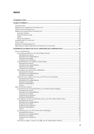 3
ÍNDICE
INTRODUCCIÓN ...................................................................................................................................... 5	
  
MARCO TEÓRICO ................................................................................................................................... 9	
  
INTRODUCCIÓN ......................................................................................................................................... 9	
  
DEFINICIÓN DE APRENDIZAJE COOPERATIVO ......................................................................................... 12	
  
ESTRUCTURAS COOPERATIVAS ............................................................................................................... 18	
  
MODELOS DE APRENDIZAJE COOPERATIVO ............................................................................................ 20	
  
Learning Together............................................................................................................................. 22	
  
Student Team Learning...................................................................................................................... 24	
  
Jigsaw................................................................................................................................................ 28	
  
Group Investigation........................................................................................................................... 30	
  
COOPERACIÓN EN LA ESCUELA ............................................................................................................... 32	
  
CONCLUSIÓN........................................................................................................................................... 35	
  
REFERENCIAS BIBLIOGRÁFICAS............................................................................................................... 36	
  
BIBLIOGRAFÍA SOBRE APRENDIZAJE COOPERATIVO EN ESPAÑOL........................................................... 41	
  
EXPERIENCIAS DIDÁCTICAS EN APRENDIZAJE COOPERATIVO......................................... 43	
  
EDUCACIÓN PRIMARIA............................................................................................................................ 43	
  
Los cuerpos geométricos, por Jesús Duque Serrano ........................................................................ 43	
  
Descripción del contexto................................................................................................................................43	
  
Descripción de la unidad didáctica ................................................................................................................43	
  
Secuencia de actividades................................................................................................................................44	
  
Evaluación de la experiencia..........................................................................................................................46	
  
La Edad Moderna, por Rafaela Cabello Ojeda ................................................................................ 47	
  
Descripción del contexto................................................................................................................................47	
  
Descripción de la unidad didáctica ................................................................................................................47	
  
Secuencia de actividades................................................................................................................................48	
  
Evaluación de la experiencia..........................................................................................................................49	
  
The animals, por Juan Carlos Vadillo Roca ..................................................................................... 50	
  
Descripción del contexto................................................................................................................................50	
  
Descripción de la unidad didáctica ................................................................................................................50	
  
Secuencia de actividades................................................................................................................................51	
  
Tareas de casa y objetos de la casa, por Mª José Ucea González.................................................... 53	
  
Descripción del contexto................................................................................................................................53	
  
Descripción de la unidad didáctica ................................................................................................................53	
  
Secuencia de actividades................................................................................................................................54	
  
Referencias bibliográficas..............................................................................................................................56	
  
Anexos............................................................................................................................................................56	
  
EDUCACIÓN SECUNDARIA....................................................................................................................... 58	
  
La Prehistoria de la Península Ibérica, por Roberto Durán Delgado.............................................. 58	
  
Descripción del contexto................................................................................................................................58	
  
Descripción de la unidad didáctica ................................................................................................................58	
  
Secuencia de actividades................................................................................................................................59	
  
Evaluación de la experiencia..........................................................................................................................61	
  
Referencias bibliográficas..............................................................................................................................62	
  
Las religiones en una sociedad democrática, por Clara María Benítez Pérez................................. 63	
  
Descripción del contexto................................................................................................................................63	
  
Descripción de la unidad didáctica ................................................................................................................63	
  
Secuencia de actividades................................................................................................................................64	
  
Evaluación de la experiencia..........................................................................................................................65	
  
Referencias bibliográficas..............................................................................................................................66	
  
Anexos............................................................................................................................................................66	
  
La oración pasiva, por Mª Carmen García Rodríguez ..................................................................... 69	
  
Descripción del contexto................................................................................................................................69	
  
Descripción de la unidad didáctica ................................................................................................................69	
  
Secuencia de actividades................................................................................................................................70	
  
Evaluación de la experiencia..........................................................................................................................71	
  
Anexos............................................................................................................................................................72	
  
La lectura en inglés: el móvil y los SMS, por M. Palma Marín Tobarra.......................................... 75	
  
 