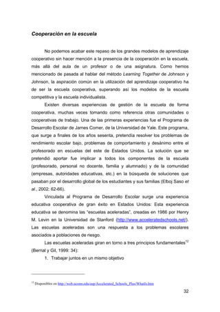 32
Cooperación en la escuela
No podemos acabar este repaso de los grandes modelos de aprendizaje
cooperativo sin hacer mención a la presencia de la cooperación en la escuela,
más allá del aula de un profesor o de una asignatura. Como hemos
mencionado de pasada al hablar del método Learning Together de Johnson y
Johnson, la aspiración común en la utilización del aprendizaje cooperativo ha
de ser la escuela cooperativa, superando así los modelos de la escuela
competitiva y la escuela individualista.
Existen diversas experiencias de gestión de la escuela de forma
cooperativa, muchas veces tomando como referencia otras comunidades o
cooperativas de trabajo. Una de las primeras experiencias fue el Programa de
Desarrollo Escolar de James Comer, de la Universidad de Yale. Este programa,
que surge a finales de los años sesenta, pretendía resolver los problemas de
rendimiento escolar bajo, problemas de comportamiento y desánimo entre el
profesorado en escuelas del este de Estados Unidos. La solución que se
pretendió aportar fue implicar a todos los componentes de la escuela
(profesorado, personal no docente, familia y alumnado) y de la comunidad
(empresas, autoridades educativas, etc.) en la búsqueda de soluciones que
pasaban por el desarrollo global de los estudiantes y sus familias (Elboj Saso et
al., 2002: 62-66).
Vinculada al Programa de Desarrollo Escolar surge una experiencia
educativa cooperativa de gran éxito en Estados Unidos: Esta experiencia
educativa se denomina las “escuelas aceleradas”, creadas en 1986 por Henry
M. Levin en la Universidad de Stanford (http://www.acceleratedschools.net/).
Las escuelas aceleradas son una respuesta a los problemas escolares
asociados a poblaciones de riesgo.
Las escuelas aceleradas giran en torno a tres principios fundamentales12
(Bernal y Gil, 1999: 34):
1. Trabajar juntos en un mismo objetivo
12
Disponibles en http://web.uconn.edu/asp/Accelerated_Schools_Plus/WhatIs.htm
 
