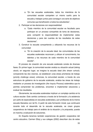 33
a. “En las escuelas aceleradas, todos los miembros de la
comunidad escolar comparten un mismo sueño para la
escuela y trabajan juntos para conseguir una serie de objetivos
comunes que beneficiarán a todos los estudiantes”.
2. Participar en las decisiones con responsabilidad
a. “Cada miembro de la comunidad escolar es facultado para
participar en un proceso compartido de toma de decisiones,
para compartir la responsabilidad de implementar estas
decisiones y para dar cuentas de los resultados de estas
decisiones”.
3. Construir la escuela compartiendo y utilizando los recursos de la
comunidad
a. “En la creación de la escuela ideal, las comunidades de las
escuelas aceleradas reconocen y utilizan el conocimiento, los
talentos y los recursos de cada miembro de la comunidad
escolar”.
El proceso de creación de una escuela acelerada consta de diversas
fases. En primer lugar, la comunidad escolar analiza su situación actual (taking
stock); en segundo lugar, se imagina la escuela ideal (the dream school);
comparando las dos visiones, se establecen unas áreas prioritarias de trabajo
(priority challenge areas); entonces, la comunidad escolar, a través de una
estructura de gobierno de la escuela acelerada, analiza las áreas de trabajo
mediante un proceso de investigación (the Inquiry Process) sistemático que le
permita comprender los problemas, encontrar e implementar soluciones y
evaluar los resultados.
Obviamente, las escuelas aceleradas implican un complejo cambio en la
cultura escolar. Este cambio comienza a través de la formación y la asistencia
por parte de especialistas en escuelas aceleradas y por profesores de la misma
escuela liberados con tal fin. A partir de esta formación inicial, que continuará
durante todo el desarrollo de la escuela acelerada, se crean grupos
cooperativos de trabajo para el análisis de la situación y la propuesta, puesta
en marcha y evaluación de soluciones.
En España tenemos también experiencias de gestión cooperativa del
centro educativo. Carmen Elboj y sus colegas (2002) describen dos de estas
 