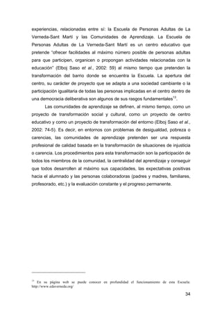 34
experiencias, relacionadas entre sí: la Escuela de Personas Adultas de La
Verneda-Sant Martí y las Comunidades de Aprendizaje. La Escuela de
Personas Adultas de La Verneda-Sant Martí es un centro educativo que
pretende “ofrecer facilidades al máximo número posible de personas adultas
para que participen, organicen o propongan actividades relacionadas con la
educación” (Elboj Saso et al., 2002: 59) al mismo tiempo que pretenden la
transformación del barrio donde se encuentra la Escuela. La apertura del
centro, su carácter de proyecto que se adapta a una sociedad cambiante o la
participación igualitaria de todas las personas implicadas en el centro dentro de
una democracia deliberativa son algunos de sus rasgos fundamentales13
.
Las comunidades de aprendizaje se definen, al mismo tiempo, como un
proyecto de transformación social y cultural, como un proyecto de centro
educativo y como un proyecto de transformación del entorno (Elboj Saso et al.,
2002: 74-5). Es decir, en entornos con problemas de desigualdad, pobreza o
carencias, las comunidades de aprendizaje pretenden ser una respuesta
profesional de calidad basada en la transformación de situaciones de injusticia
o carencia. Los procedimientos para esta transformación son la participación de
todos los miembros de la comunidad, la centralidad del aprendizaje y conseguir
que todos desarrollen al máximo sus capacidades, las expectativas positivas
hacia el alumnado y las personas colaboradoras (padres y madres, familiares,
profesorado, etc.) y la evaluación constante y el progreso permanente.
13
En su página web se puede conocer en profundidad el funcionamiento de esta Escuela:
http://www.edaverneda.org/
 
