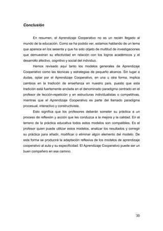 35
Conclusión
En resumen, el Aprendizaje Cooperativo no es un recién llegado al
mundo de la educación. Como se ha podido ver, estamos hablando de un tema
que aparece en los sesenta y que ha sido objeto de multitud de investigaciones
que demuestran su efectividad en relación con los logros académicos y el
desarrollo afectivo, cognitivo y social del individuo.
Hemos revisado aquí tanto los modelos generales de Aprendizaje
Cooperativo como las técnicas y estrategias de pequeño alcance. Sin lugar a
dudas, optar por el Aprendizaje Cooperativo, en una u otra forma, implica
cambios en la tradición de enseñanza en nuestro país, puesto que esta
tradición está fuertemente anclada en el denominado paradigma centrado en el
profesor de lección-repetición y en estructuras individualistas o competitivas,
mientras que el Aprendizaje Cooperativo es parte del llamado paradigma
procesual, interactivo y constructivista.
Esto significa que los profesores deberán someter su práctica a un
proceso de reflexión y acción que les conduzca a la mejora y la calidad. En el
terreno de la práctica educativa todos estos modelos son compatibles. Es el
profesor quien puede utilizar estos modelos, analizar los resultados y corregir
su práctica para añadir, modificar o eliminar algún elemento del modelo. De
esta forma se producirá la adaptación reflexiva de los modelos de aprendizaje
cooperativo al aula y su especificidad. El Aprendizaje Cooperativo puede ser un
buen compañero en ese camino.
 