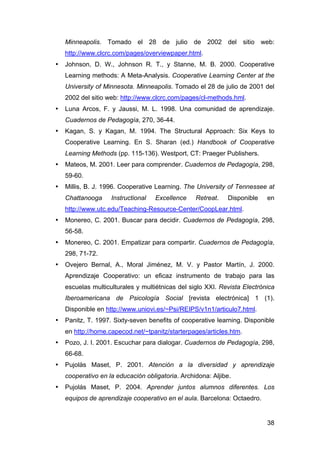 38
Minneapolis. Tomado el 28 de julio de 2002 del sitio web:
http://www.clcrc.com/pages/overviewpaper.html.
• Johnson, D. W., Johnson R. T., y Stanne, M. B. 2000. Cooperative
Learning methods: A Meta-Analysis. Cooperative Learning Center at the
University of Minnesota. Minneapolis. Tomado el 28 de julio de 2001 del
2002 del sitio web: http://www.clcrc.com/pages/cl-methods.hml.
• Luna Arcos, F. y Jaussi, M. L. 1998. Una comunidad de aprendizaje.
Cuadernos de Pedagogía, 270, 36-44.
• Kagan, S. y Kagan, M. 1994. The Structural Approach: Six Keys to
Cooperative Learning. En S. Sharan (ed.) Handbook of Cooperative
Learning Methods (pp. 115-136). Westport, CT: Praeger Publishers.
• Mateos, M. 2001. Leer para comprender. Cuadernos de Pedagogía, 298,
59-60.
• Millis, B. J. 1996. Cooperative Learning. The University of Tennessee at
Chattanooga Instructional Excellence Retreat. Disponible en
http://www.utc.edu/Teaching-Resource-Center/CoopLear.html.
• Monereo, C. 2001. Buscar para decidir. Cuadernos de Pedagogía, 298,
56-58.
• Monereo, C. 2001. Empatizar para compartir. Cuadernos de Pedagogía,
298, 71-72.
• Ovejero Bernal, A., Moral Jiménez, M. V. y Pastor Martín, J. 2000.
Aprendizaje Cooperativo: un eficaz instrumento de trabajo para las
escuelas multiculturales y multiétnicas del siglo XXI. Revista Electrónica
Iberoamericana de Psicología Social [revista electrónica] 1 (1).
Disponible en http://www.uniovi.es/~Psi/REIPS/v1n1/articulo7.html.
• Panitz, T. 1997. Sixty-seven benefits of cooperative learning. Disponible
en http://home.capecod.net/~tpanitz/starterpages/articles.htm.
• Pozo, J. I. 2001. Escuchar para dialogar. Cuadernos de Pedagogía, 298,
66-68.
• Pujolàs Maset, P. 2001. Atención a la diversidad y aprendizaje
cooperativo en la educación obligatoria. Archidona: Aljibe.
• Pujolás Maset, P. 2004. Aprender juntos alumnos diferentes. Los
equipos de aprendizaje cooperativo en el aula. Barcelona: Octaedro.
 