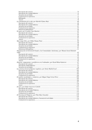 4
Descripción del contexto................................................................................................................................75	
  
Descripción de la unidad didáctica ................................................................................................................75	
  
Secuencia de actividades................................................................................................................................77	
  
Evaluación de la experiencia..........................................................................................................................77	
  
Bibliografía ....................................................................................................................................................78	
  
Anexos............................................................................................................................................................78	
  
La transmisión de la vida, por Maribel Gámez Ruiz......................................................................... 80	
  
Descripción del contexto................................................................................................................................80	
  
Descripción de la unidad didáctica ................................................................................................................80	
  
Secuencia de actividades................................................................................................................................81	
  
Evaluación de la experiencia..........................................................................................................................83	
  
Referencias bibliográficas..............................................................................................................................84	
  
El suelo, por Cristina Cano Sánchez................................................................................................. 85	
  
Descripción del contexto................................................................................................................................85	
  
Descripción de la unidad didáctica ................................................................................................................85	
  
Secuencia de actividades................................................................................................................................86	
  
Evaluación de la experiencia..........................................................................................................................87	
  
Anexos............................................................................................................................................................87	
  
Mon temps libre, por Hilda Yhama Pinto ......................................................................................... 90	
  
Descripción del contexto................................................................................................................................90	
  
Descripción de la unidad didáctica ................................................................................................................90	
  
Secuencia de actividades................................................................................................................................90	
  
Evaluación de la experiencia..........................................................................................................................91	
  
Referencias bibliográficas..............................................................................................................................91	
  
Organización territorial del Estado y las Comunidades Autónomas, por Manuel Jesús Redondo
Vidal .................................................................................................................................................. 92	
  
Descripción del contexto:...............................................................................................................................92	
  
Descripción de la unidad didáctica: ...............................................................................................................92	
  
Secuencia de actividades................................................................................................................................93	
  
Evaluación de la experiencia..........................................................................................................................94	
  
Anexos............................................................................................................................................................95	
  
Historia, componentes y periféricos en el ordenador, por David Mota Gutierrez ........................... 97	
  
Descripción del contexto................................................................................................................................97	
  
Descripción unidad didáctica:........................................................................................................................97	
  
Secuencia de actividades................................................................................................................................98	
  
La construcción de polígonos regulares, por Sonia Madrid Leal................................................... 102	
  
Descripción del contexto..............................................................................................................................102	
  
Descripción de la unidad didáctica ..............................................................................................................102	
  
Secuencia de actividades..............................................................................................................................103	
  
Evaluación de la experiencia........................................................................................................................104	
  
El análisis morfológico y sintáctico, por Miguel Ángel Ariza Pérez .............................................. 106	
  
Descripción del contexto..............................................................................................................................106	
  
Descripción de la unidad didáctica ..............................................................................................................106	
  
Secuencia de actividades..............................................................................................................................107	
  
Evaluación de la experiencia........................................................................................................................110	
  
Anexo ...........................................................................................................................................................110	
  
El euro, por Esther Guerrero Cabello. ........................................................................................... 112	
  
Descripción del contexto..............................................................................................................................112	
  
Descripción de la Unidad Didáctica.............................................................................................................112	
  
Secuencia de actividades..............................................................................................................................113	
  
Evaluación de la experiencia........................................................................................................................114	
  
El Teorema de Pitágoras, por Pilar Báez González ....................................................................... 116	
  
Descripción del contexto..............................................................................................................................116	
  
Descripción de la unidad didáctica y Secuencia de actividades ..................................................................116	
  
Evaluación de la experiencia........................................................................................................................117	
  
 