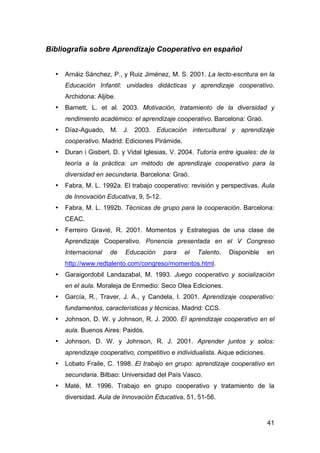 41
Bibliografía sobre Aprendizaje Cooperativo en español
• Arnáiz Sánchez, P., y Ruiz Jiménez, M. S. 2001. La lecto-escritura en la
Educación Infantil: unidades didácticas y aprendizaje cooperativo.
Archidona: Aljibe.
• Barnett, L. et al. 2003. Motivación, tratamiento de la diversidad y
rendimiento académico: el aprendizaje cooperativo. Barcelona: Graó.
• Díaz-Aguado, M. J. 2003. Educación intercultural y aprendizaje
cooperativo. Madrid: Ediciones Pirámide.
• Duran i Gisbert, D. y Vidal Iglesias, V. 2004. Tutoría entre iguales: de la
teoría a la práctica: un método de aprendizaje cooperativo para la
diversidad en secundaria. Barcelona: Graó.
• Fabra, M. L. 1992a. El trabajo cooperativo: revisión y perspectivas. Aula
de Innovación Educativa, 9, 5-12.
• Fabra, M. L. 1992b. Técnicas de grupo para la cooperación. Barcelona:
CEAC.
• Ferreiro Gravié, R. 2001. Momentos y Estrategias de una clase de
Aprendizaje Cooperativo. Ponencia presentada en el V Congreso
Internacional de Educación para el Talento. Disponible en
http://www.redtalento.com/congreso/momentos.html.
• Garaigordobil Landazabal, M. 1993. Juego cooperativo y socialización
en el aula. Moraleja de Enmedio: Seco Olea Ediciones.
• García, R., Traver, J. A., y Candela, I. 2001. Aprendizaje cooperativo:
fundamentos, características y técnicas. Madrid: CCS.
• Johnson, D. W. y Johnson, R. J. 2000. El aprendizaje cooperativo en el
aula. Buenos Aires: Paidós.
• Johnson, D. W. y Johnson, R. J. 2001. Aprender juntos y solos:
aprendizaje cooperativo, competitivo e individualista. Aique ediciones.
• Lobato Fraile, C. 1998. El trabajo en grupo: aprendizaje cooperativo en
secundaria. Bilbao: Universidad del País Vasco.
• Maté, M. 1996. Trabajo en grupo cooperativo y tratamiento de la
diversidad. Aula de Innovación Educativa, 51, 51-56.
 