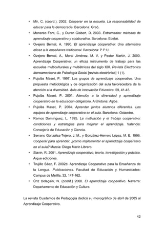 42
• Mir, C. (coord.). 2002. Cooperar en la escuela. La responsabilidad de
educar para la democracia. Barcelona: Graó.
• Monereo Font, C., y Duran Gisbert, D. 2003. Entramados: métodos de
aprendizaje cooperativo y colaborativo. Barcelona: Edebé.
• Ovejero Bernal, A. 1990. El aprendizaje cooperativo: Una alternativa
eficaz a la enseñanza tradicional. Barcelona: P.P.U.
• Ovejero Bernal, A., Moral Jiménez, M. V. y Pastor Martín, J. 2000.
Aprendizaje Cooperativo: un eficaz instrumento de trabajo para las
escuelas multiculturales y multiétnicas del siglo XXI. Revista Electrónica
Iberoamericana de Psicología Social [revista electrónica] 1 (1).
• Pujolàs Maset, P. 1997. Los grupos de aprendizaje cooperativo. Una
propuesta metodológica y de organización del aula favorecedora de la
atención a la diversidad. Aula de Innovación Educativa, 59, 41-45.
• Pujolàs Maset, P. 2001. Atención a la diversidad y aprendizaje
cooperativo en la educación obligatoria. Archidona: Aljibe.
• Pujolás Maset, P. 2004. Aprender juntos alumnos diferentes. Los
equipos de aprendizaje cooperativo en el aula. Barcelona: Octaedro.
• Ramos Domínguez, L. 1995. La motivación y el trabajo cooperativo:
condiciones y estrategias para mejorar el aprendizaje. Valencia:
Consejería de Educación y Ciencia.
• Serrano González-Tejero, J. M., y González-Herrero López, M. E. 1996.
Cooperar para aprender: ¿cómo implementar el aprendizaje cooperativo
en el aula? Murcia: Diego Marín Librero.
• Slavin, R. 2001. Aprendizaje cooperativo: teoría, investigación y práctica.
Aique ediciones.
• Trujillo Sáez, F. 2002d. Aprendizaje Cooperativo para la Enseñanza de
la Lengua. Publicaciones. Facultad de Educación y Humanidades-
Campus de Melilla, 32, 147-162.
• Úriz Bidegain, N. (coord.) 2000. El aprendizaje cooperativo. Navarra:
Departamento de Educación y Cultura.
La revista Cuadernos de Pedagogía dedicó su monográfico de abril de 2005 al
Aprendizaje Cooperativo.
 