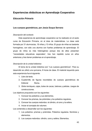 43
Experiencias didácticas en Aprendizaje Cooperativo
Educación Primaria
Los cuerpos geométricos, por Jesús Duque Serrano
Descripción del contexto
Esta experiencia de aprendizaje cooperativo se ha realizado en el sexto
curso de Educación Primaria, en el área de matemáticas. La clase está
formada por 31 alumnos/as, 18 niñas y 13 niños. El grupo de niñas es bastante
homogéneo, con sólo una alumna con fuertes problemas de aprendizaje. El
grupo de niños es más heterogéneo porque dos de ellos presentan
“necesidades educativas especiales“, tres han repetido curso en años
anteriores y tres tienen problemas en el aprendizaje.
Descripción de la unidad didáctica
El tema de la unidad didáctica son “Los cuerpos geométricos”. Para su
desarrollo se utilizó una quincena, 8 horas de clase. El material requerido para
esta experiencia fue el siguiente:
1. Libro de texto.
2. Cuadernillo de figuras recortables de cuerpos geométricos de
Editorial Roma.
3. Globo terráqueo, cajas, botes de cacao, balones y pelotas. Juegos de
construcciones.
Los objetivos propuestos son los siguientes:
1. Conocer los poliedros y sus elementos.
2. Conocer los prismas, las pirámides y los poliedros regulares.
3. Conocer los cuerpos redondos: el cilindro, el cono y la esfera.
4. Iniciar el concepto de volumen.
Los contenidos a desarrollar son los siguientes:
1. Los poliedros: prismas y pirámides. Poliedros regulares. Nombres y
elementos.
2. Los cuerpos redondos: cilindro, cono y esfera. Elementos.
 