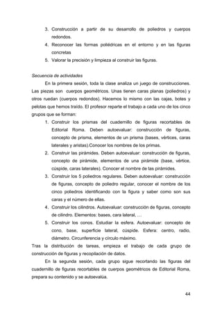 44
3. Construcción a partir de su desarrollo de poliedros y cuerpos
redondos.
4. Reconocer las formas poliédricas en el entorno y en las figuras
concretas
5. Valorar la precisión y limpieza al construir las figuras.
Secuencia de actividades
En la primera sesión, toda la clase analiza un juego de construcciones.
Las piezas son cuerpos geométricos. Unas tienen caras planas (poliedros) y
otros ruedan (cuerpos redondos). Hacemos lo mismo con las cajas, botes y
pelotas que hemos traído. El profesor reparte el trabajo a cada uno de los cinco
grupos que se forman:
1. Construir los prismas del cuadernillo de figuras recortables de
Editorial Roma. Deben autoevaluar: construcción de figuras,
concepto de prisma, elementos de un prisma (bases, vértices, caras
laterales y aristas).Conocer los nombres de los primas.
2. Construir las pirámides. Deben autoevaluar: construcción de figuras,
concepto de pirámide, elementos de una pirámide (base, vértice,
cúspide, caras laterales). Conocer el nombre de las pirámides.
3. Construir los 5 poliedros regulares. Deben autoevaluar: construcción
de figuras, concepto de poliedro regular, conocer el nombre de los
cinco poliedros identificando con la figura y saber como son sus
caras y el número de ellas.
4. Construir los cilindros. Autoevaluar: construcción de figuras, concepto
de cilindro. Elementos: bases, cara lateral, …
5. Construir los conos. Estudiar la esfera. Autoevaluar: concepto de
cono, base, superficie lateral, cúspide. Esfera: centro, radio,
diámetro. Circunferencia y círculo máximo.
Tras la distribución de tareas, empieza el trabajo de cada grupo de
construcción de figuras y recopilación de datos.
En la segunda sesión, cada grupo sigue recortando las figuras del
cuadernillo de figuras recortables de cuerpos geométricos de Editorial Roma,
prepara su contenido y se autoevalúa.
 