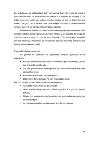 46
Los estudiantes se autoevalúan, bien por parejas, bien por el jefe de grupo a
cada uno de ellos. La evaluación será similar a la descrita en la clase 2. En
estas clases he tenido que aclarar muchas dudas ya que no todos los que
salieron del grupo en la tercera clase para recoger información, se enteraron al
cien por cien. He ido corrigiendo actividades escritas.
En la octava sesión, un miembro de cada grupo expuso oralmente ante
la clase, mostrando las figuras geométricas hechas y las cogidas del juego de
construcciones, el tema con que iniciaron el trabajo. Tras una vuelta, se repitió
con otro alumno/a. Por último, se recogen las notas de los cinco apartados del
tema y se hace la nota media.
Evaluación de la experiencia
En general se observan los siguientes aspectos positivos de la
experiencia
• Ha sido bien recibida por los/as alumnos/as por la novedad, por lo
que el interés ha sido alto.
• Los tres grupos menos heterogéneos han funcionado mejor, con más
aprovechamiento.
• Ha mejorado el trabajo de investigación.
• El jefe-líder de cada grupo ha sido muy responsable.
Por el contrario, he aquí algunos elementos negativos:
• Hace falta mucho material de consulta.
• Lleva mucho tiempo para el profesor organizar los grupos, repartir
trabajo,…
• Clases con menos alumnos/as serían más apropiadas para este tipo
de metodología.
• La heterogeneidad en la clase no es sencilla de manejar.
 