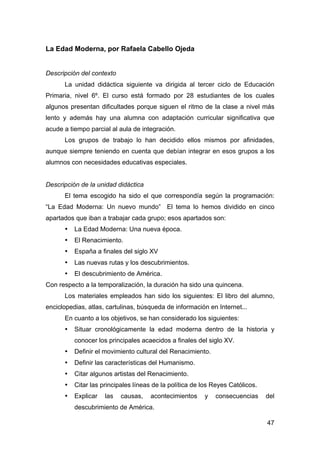 47
La Edad Moderna, por Rafaela Cabello Ojeda
Descripción del contexto
La unidad didáctica siguiente va dirigida al tercer ciclo de Educación
Primaria, nivel 6º. El curso está formado por 28 estudiantes de los cuales
algunos presentan dificultades porque siguen el ritmo de la clase a nivel más
lento y además hay una alumna con adaptación curricular significativa que
acude a tiempo parcial al aula de integración.
Los grupos de trabajo lo han decidido ellos mismos por afinidades,
aunque siempre teniendo en cuenta que debían integrar en esos grupos a los
alumnos con necesidades educativas especiales.
Descripción de la unidad didáctica
El tema escogido ha sido el que correspondía según la programación:
“La Edad Moderna: Un nuevo mundo” El tema lo hemos dividido en cinco
apartados que iban a trabajar cada grupo; esos apartados son:
• La Edad Moderna: Una nueva época.
• El Renacimiento.
• España a finales del siglo XV
• Las nuevas rutas y los descubrimientos.
• El descubrimiento de América.
Con respecto a la temporalización, la duración ha sido una quincena.
Los materiales empleados han sido los siguientes: El libro del alumno,
enciclopedias, atlas, cartulinas, búsqueda de información en Internet...
En cuanto a los objetivos, se han considerado los siguientes:
• Situar cronológicamente la edad moderna dentro de la historia y
conocer los principales acaecidos a finales del siglo XV.
• Definir el movimiento cultural del Renacimiento.
• Definir las características del Humanismo.
• Citar algunos artistas del Renacimiento.
• Citar las principales líneas de la política de los Reyes Católicos.
• Explicar las causas, acontecimientos y consecuencias del
descubrimiento de América.
 