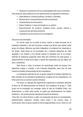 48
• Destacar la importancia de los conquistadores del nuevo continente.
Para alcanzar estos objetivos se han seleccionado los siguientes contenidos:
• Edad Moderna: Cambios políticos, sociales y culturales.
• Renacimiento: Características del arte renacentista.
• Características de Humanismo.
• Reyes Católicos: Líneas principales en su política.
• Descubrimiento de América: Cristóbal Colón, causas, hechos y
consecuencias del descubrimiento.
• Importancia de los avances en la navegación.
Secuencia de actividades
En primer lugar se ha leído el tema, siendo la tarea principal de la
profesora explicarlo y dar las funciones y tareas que tenían que realizar cada
grupo de trabajo. Mientras que ellos trabajaban, la profesora los observaba y
los dirigía. Cada grupo se ha encargado de ir sacando preguntas de cada
apartado y de explicar a los demás grupos el apartado que le ha tocado,
además de realizarse preguntas entre ellos (los miembros de cada grupo) y
posteriormente al resto de la clase y valorar las respuestas que les daban (es
decir, evaluarlos).
Para llevar a cabo el proceso de aprendizaje todos los grupos han
elaborado mapas y murales y han buscado fotografías, para que de esta
manera se facilite el aprendizaje de los compañeros.
La evaluación además de ser en grupo respecto al trabajo realizado por
ellos, también se ha valorado la colaboración y actitud con los compañeros, y al
final se les hizo un examen escrito individual.
Por poner un ejemplo del seguimiento cogeremos el apartado referente
al tema de “El Descubrimiento de América” que trabajaron el grupo 5. Éste
grupo se ha encargado de investigar sobre la vida de Cristóbal Colón, sus
pretensiones, a quién pidió ayuda, el papel que desempeñaron los Reyes
Católicos y las consecuencias del descubrimiento de América.
Para ello, los niños llevaron a cabo una búsqueda del tema en enciclopedias,
posteriormente realizaron murales sobre Colón y las nuevas rutas. A
continuación todo el grupo estudió el tema preguntándose unos a otros en voz
 