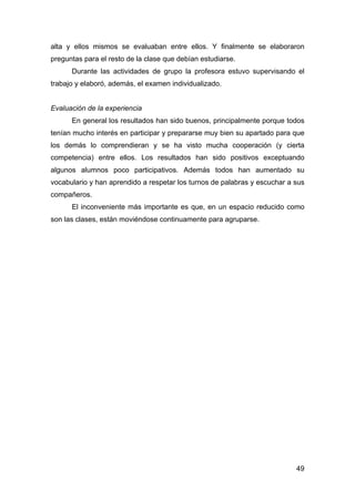 49
alta y ellos mismos se evaluaban entre ellos. Y finalmente se elaboraron
preguntas para el resto de la clase que debían estudiarse.
Durante las actividades de grupo la profesora estuvo supervisando el
trabajo y elaboró, además, el examen individualizado.
Evaluación de la experiencia
En general los resultados han sido buenos, principalmente porque todos
tenían mucho interés en participar y prepararse muy bien su apartado para que
los demás lo comprendieran y se ha visto mucha cooperación (y cierta
competencia) entre ellos. Los resultados han sido positivos exceptuando
algunos alumnos poco participativos. Además todos han aumentado su
vocabulario y han aprendido a respetar los turnos de palabras y escuchar a sus
compañeros.
El inconveniente más importante es que, en un espacio reducido como
son las clases, están moviéndose continuamente para agruparse.
 