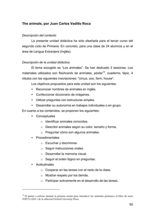 50
The animals, por Juan Carlos Vadillo Roca
Descripción del contexto
La presente unidad didáctica ha sido diseñada para el tercer curso del
segundo ciclo de Primaria. En concreto, para una clase de 24 alumnos y en el
área de Lengua Extranjera (Inglés).
Descripción de la unidad didáctica
El tema escogido es “Los animales”. Se han dedicado 3 sesiones. Los
materiales utilizados son flashcards de animales, póster14
, cuaderno, lápiz, 4
rótulos con las siguientes inscripciones: "circus, zoo, farm, house".
Los objetivos propuestos para esta unidad son los siguientes:
• Reconocer nombres de animales en inglés.
• Confeccionar diccionario de imágenes.
• Utilizar preguntas con estructuras simples.
• Desarrollar su autonomía en trabajos individuales o en grupo.
En cuanto a los contenidos, se proponen los siguientes:
• Conceptuales
o Identificar animales conocidos.
o Describir animales según su color, tamaño y forma.
o Preguntar cómo son algunos animales.
• Procedimentales
o Escuchar y discriminar.
o Seguir instrucciones orales.
o Desarrollar la memoria visual.
o Seguir el orden lógico en preguntas.
• Actitudinales
o Cooperar en las tareas con el resto de la clase.
o Mostrar respeto por los demás.
o Participar activamente en el desarrollo de las tareas.
14
El póster a utilizar durante la primera sesión para introducir los animales pertenece al libro de texto
TOP CLASS 1 de la editorial Oxford University Press.
 