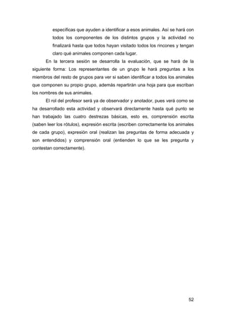 52
específicas que ayuden a identificar a esos animales. Así se hará con
todos los componentes de los distintos grupos y la actividad no
finalizará hasta que todos hayan visitado todos los rincones y tengan
claro qué animales componen cada lugar.
En la tercera sesión se desarrolla la evaluación, que se hará de la
siguiente forma: Los representantes de un grupo le hará preguntas a los
miembros del resto de grupos para ver si saben identificar a todos los animales
que componen su propio grupo, además repartirán una hoja para que escriban
los nombres de sus animales.
El rol del profesor será ya de observador y anotador, pues verá como se
ha desarrollado esta actividad y observará directamente hasta qué punto se
han trabajado las cuatro destrezas básicas, esto es, comprensión escrita
(saben leer los rótulos), expresión escrita (escriben correctamente los animales
de cada grupo), expresión oral (realizan las preguntas de forma adecuada y
son entendidos) y comprensión oral (entienden lo que se les pregunta y
contestan correctamente).
 