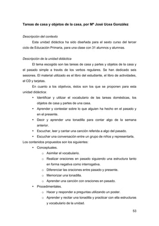 53
Tareas de casa y objetos de la casa, por Mª José Ucea González
Descripción del contexto
Esta unidad didáctica ha sido diseñada para el sexto curso del tercer
ciclo de Educación Primaria, para una clase con 31 alumnos y alumnas.
Descripción de la unidad didáctica
El tema escogido son las tareas de casa y partes y objetos de la casa y
el pasado simple a través de los verbos regulares. Se han dedicado seis
sesiones. El material utilizado es el libro del estudiante, el libro de actividades,
el CD y tarjetas.
En cuanto a los objetivos, éstos son los que se proponen para esta
unidad didáctica:
• Identificar y utilizar el vocabulario de las tareas domésticas, los
objetos de casa y partes de una casa.
• Aprender y contestar sobre lo que alguien ha hecho en el pasado y
en el presente.
• Decir y aprender una tonadilla para contar algo de la semana
anterior.
• Escuchar, leer y cantar una canción referida a algo del pasado.
• Escuchar una conversación entre un grupo de niños y representarla.
Los contenidos propuestos son los siguientes:
• Conceptuales.
o Asimilar el vocabulario.
o Realizar oraciones en pasado siguiendo una estructura tanto
en forma negativa como interrogativa.
o Diferenciar las oraciones entre pasado y presente.
o Memorizar una tonadilla.
o Aprender una canción con oraciones en pasado.
• Procedimentales.
o Hacer y responder a preguntas utilizando un poster.
o Aprender y recitar una tonadilla y practicar con ella estructuras
y vocabulario de la unidad.
 
