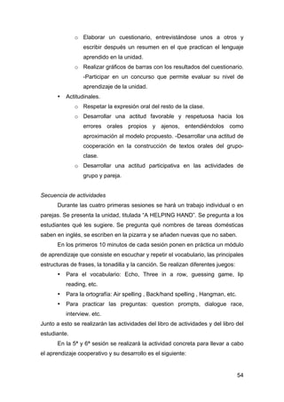 54
o Elaborar un cuestionario, entrevistándose unos a otros y
escribir después un resumen en el que practican el lenguaje
aprendido en la unidad.
o Realizar gráficos de barras con los resultados del cuestionario.
-Participar en un concurso que permite evaluar su nivel de
aprendizaje de la unidad.
• Actitudinales.
o Respetar la expresión oral del resto de la clase.
o Desarrollar una actitud favorable y respetuosa hacia los
errores orales propios y ajenos, entendiéndolos como
aproximación al modelo propuesto. -Desarrollar una actitud de
cooperación en la construcción de textos orales del grupo-
clase.
o Desarrollar una actitud participativa en las actividades de
grupo y pareja.
Secuencia de actividades
Durante las cuatro primeras sesiones se hará un trabajo individual o en
parejas. Se presenta la unidad, titulada “A HELPING HAND”. Se pregunta a los
estudiantes qué les sugiere. Se pregunta qué nombres de tareas domésticas
saben en inglés, se escriben en la pizarra y se añaden nuevas que no saben.
En los primeros 10 minutos de cada sesión ponen en práctica un módulo
de aprendizaje que consiste en escuchar y repetir el vocabulario, las principales
estructuras de frases, la tonadilla y la canción. Se realizan diferentes juegos:
• Para el vocabulario: Echo, Three in a row, guessing game, lip
reading, etc.
• Para la ortografía: Air spelling , Back/hand spelling , Hangman, etc.
• Para practicar las preguntas: question prompts, dialogue race,
interview. etc.
Junto a esto se realizarán las actividades del libro de actividades y del libro del
estudiante.
En la 5ª y 6ª sesión se realizará la actividad concreta para llevar a cabo
el aprendizaje cooperativo y su desarrollo es el siguiente:
 