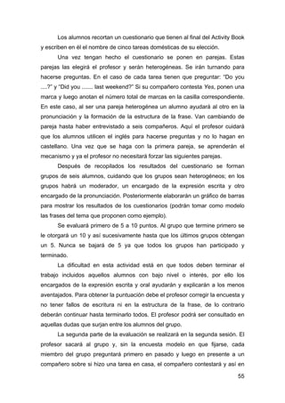 55
Los alumnos recortan un cuestionario que tienen al final del Activity Book
y escriben en él el nombre de cinco tareas domésticas de su elección.
Una vez tengan hecho el cuestionario se ponen en parejas. Estas
parejas las elegirá el profesor y serán heterogéneas. Se irán turnando para
hacerse preguntas. En el caso de cada tarea tienen que preguntar: “Do you
....?” y “Did you ....... last weekend?” Si su compañero contesta Yes, ponen una
marca y luego anotan el número total de marcas en la casilla correspondiente.
En este caso, al ser una pareja heterogénea un alumno ayudará al otro en la
pronunciación y la formación de la estructura de la frase. Van cambiando de
pareja hasta haber entrevistado a seis compañeros. Aquí el profesor cuidará
que los alumnos utilicen el inglés para hacerse preguntas y no lo hagan en
castellano. Una vez que se haga con la primera pareja, se aprenderán el
mecanismo y ya el profesor no necesitará forzar las siguientes parejas.
Después de recopilados los resultados del cuestionario se forman
grupos de seis alumnos, cuidando que los grupos sean heterogéneos; en los
grupos habrá un moderador, un encargado de la expresión escrita y otro
encargado de la pronunciación. Posteriormente elaborarán un gráfico de barras
para mostrar los resultados de los cuestionarios (podrán tomar como modelo
las frases del tema que proponen como ejemplo).
Se evaluará primero de 5 a 10 puntos. Al grupo que termine primero se
le otorgará un 10 y así sucesivamente hasta que los últimos grupos obtengan
un 5. Nunca se bajará de 5 ya que todos los grupos han participado y
terminado.
La dificultad en esta actividad está en que todos deben terminar el
trabajo incluidos aquellos alumnos con bajo nivel o interés, por ello los
encargados de la expresión escrita y oral ayudarán y explicarán a los menos
aventajados. Para obtener la puntuación debe el profesor corregir la encuesta y
no tener fallos de escritura ni en la estructura de la frase, de lo contrario
deberán continuar hasta terminarlo todos. El profesor podrá ser consultado en
aquellas dudas que surjan entre los alumnos del grupo.
La segunda parte de la evaluación se realizará en la segunda sesión. El
profesor sacará al grupo y, sin la encuesta modelo en que fijarse, cada
miembro del grupo preguntará primero en pasado y luego en presente a un
compañero sobre si hizo una tarea en casa, el compañero contestará y así en
 