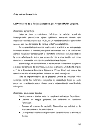 58
Educación Secundaria
La Prehistoria de la Península Ibérica, por Roberto Durán Delgado.
Descripción del contexto
Lejos de tener conocimientos definitivos, la variedad actual de
investigaciones prehistóricas siguen aportando elementos nuevos que
incorporar o teorías antiguas que refutar, en un incansable esfuerzo por intentar
conocer algo más del pasado del hombre en la Península Ibérica.
En la necesidad de transmitir esa inquietud académica por este periodo
de nuestra Historia, la finalidad principal de esta unidad será la de conocer los
grandes rasgos que caracterizaron la Prehistoria e inicios de la Antigüedad en
la zona, reflexionando sobre sus formas de vida y organización, así como
destacando su esencial importancia para la Historia de España.
Sin embargo, los conocimientos a desarrollar en la misma se adaptarán
a la edad del conjunto del alumnado, dado que la presente unidad está dirigida
a 1º de la Enseñanza Secundaria Obligatoria (Primer Ciclo), así como a las
necesidades educativas especiales presentadas en dicho conjunto.
Para la implementación de la presente unidad se utilizaron ocho
sesiones, siendo los materiales necesarios los respectivos textos de cada
grupo, así como los elementos básicos para la elaboración del mural final de
cada grupo.
Descripción de la unidad didáctica
Con la presente unidad se pretende cumplir estos Objetivos Específicos:
• Conocer los rasgos generales que definieron el Paleolítico
Peninsular.
• Conocer el proceso de evolución filogenética que culminó en la
aparición del Homo Sapiens Sapiens.
• Distinguir las características principales del Neolítico de la Península
Ibérica.
 