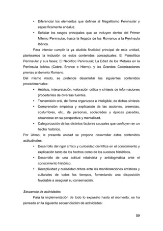 59
• Diferenciar los elementos que definen al Megalitismo Peninsular y
específicamente andaluz.
• Señalar los rasgos principales que se incluyen dentro del Primer
Milenio Peninsular, hasta la llegada de los Romanos a la Península
Ibérica.
Para intentar cumplir la ya aludida finalidad principal de esta unidad,
planteamos la inclusión de estos contenidos conceptuales: El Paleolítico
Peninsular y sus fases; El Neolítico Peninsular; La Edad de los Metales en la
Península Ibérica (Cobre, Bronce e Hierro), y las Grandes Colonizaciones
previas al dominio Romano.
Del mismo modo, se pretende desarrollar los siguientes contenidos
procedimentales:
• Análisis, interpretación, valoración crítica y síntesis de informaciones
procedentes de diversas fuentes.
• Transmisión oral, de forma organizada e inteligible, de dichas síntesis
• Comprensión empática y explicación de las acciones, creencias,
costumbres, etc., de personas, sociedades y épocas pasadas,
situándose en su perspectiva y mentalidad.
• Categorización de los distintos factores causales que confluyen en un
hecho histórico.
Por último, la presente unidad se propone desarrollar estos contenidos
actitudinales:
• Desarrollo del rigor crítico y curiosidad científica en el conocimiento y
explicación tanto de los hechos como de los sucesos históricos.
• Desarrollo de una actitud relativista y antidogmática ante el
conocimiento histórico.
• Receptividad y curiosidad crítica ante las manifestaciones artísticas y
culturales de todos los tiempos, fomentando una disposición
favorable a asegurar su conservación.
Secuencia de actividades
Para la implementación de todo lo expuesto hasta el momento, se ha
pensado en la siguiente secuenciación de actividades:
 