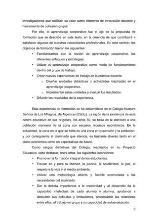 6
investigaciones que ratifican su valor como elemento de innovación docente y
herramienta de cohesión grupal.
Por ello, el aprendizaje cooperativo fue el eje de la propuesta de
formación que se describe en este texto, en la creencia de que contribuirá a
satisfacer algunas de nuestras necesidades profesionales. En este sentido, los
objetivos de formación fueron los siguientes:
• Familiarizarnos con la noción de aprendizaje cooperativo, los
diferentes enfoques y estrategias.
• Utilizar el aprendizaje cooperativo como modo de funcionamiento
dentro del grupo de trabajo.
• Crear nuevas experiencias de trabajo en la práctica docente.
o Diseñar unidades didácticas o actividades inspiradas en el
aprendizaje cooperativo.
o Implementar estas unidades y evaluar los resultados.
• Difundir los resultados de la experiencia.
Esta experiencia de formación se ha desarrollado en el Colegio Nuestra
Señora de Los Milagros, de Algeciras (Cádiz). La razón de la existencia de este
centro educativo en sus orígenes, los años 50, se basa en la atención a una
población marinera de la zona con escasos recursos económicos. En la
actualidad, la zona en la que se halla es una zona en expansión y la población,
y por consiguiente el alumnado que atiende, es bastante diverso tanto en el
plano económico como en expectativas de futuro.
Como rasgos distintivos del Colegio, inspirados en su Proyecto
Educativo, cabe destacar, entre otros, las siguientes intenciones:
• Promover la formación integral de los estudiantes.
• Educar en y para la libertad, la justicia, la solidaridad, la paz, el
respeto a la vida y al medio ambiente.
• Utilizar una metodología abierta y flexible acomodada a las
necesidades del alumnado.
• Dar la debida importancia a la creatividad y al desarrollo de la
capacidad intelectual de cada alumno y alumna, ayudando a
descubrir sus actitudes y limitaciones, potenciando las relaciones
entre ellos, el trabajo en grupo y su capacidad de autoevaluación.
 