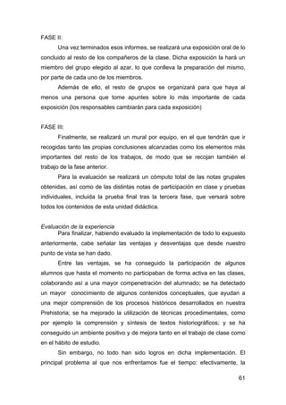 61
FASE II:
Una vez terminados esos informes, se realizará una exposición oral de lo
concluido al resto de los compañeros de la clase. Dicha exposición la hará un
miembro del grupo elegido al azar, lo que conlleva la preparación del mismo,
por parte de cada uno de los miembros.
Además de ello, el resto de grupos se organizará para que haya al
menos una persona que tome apuntes sobre lo más importante de cada
exposición (los responsables cambiarán para cada exposición)
FASE III:
Finalmente, se realizará un mural por equipo, en el que tendrán que ir
recogidas tanto las propias conclusiones alcanzadas como los elementos más
importantes del resto de los trabajos, de modo que se recojan también el
trabajo de la fase anterior.
Para la evaluación se realizará un cómputo total de las notas grupales
obtenidas, así como de las distintas notas de participación en clase y pruebas
individuales, incluida la prueba final tras la tercera fase, que versará sobre
todos los contenidos de esta unidad didáctica.
Evaluación de la experiencia
Para finalizar, habiendo evaluado la implementación de todo lo expuesto
anteriormente, cabe señalar las ventajas y desventajas que desde nuestro
punto de vista se han dado.
Entre las ventajas, se ha conseguido la participación de algunos
alumnos que hasta el momento no participaban de forma activa en las clases,
colaborando así a una mayor compenetración del alumnado; se ha detectado
un mayor conocimiento de algunos contenidos conceptuales, que ayudan a
una mejor comprensión de los procesos históricos desarrollados en nuestra
Prehistoria; se ha mejorado la utilización de técnicas procedimentales, como
por ejemplo la comprensión y síntesis de textos historiográficos; y se ha
conseguido un ambiente positivo y de mejora tanto en el trabajo de clase como
en el hábito de estudio.
Sin embargo, no todo han sido logros en dicha implementación. El
principal problema al que nos enfrentamos fue el tiempo: efectivamente, la
 