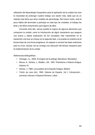 62
utilización del Aprendizaje Cooperativo para la aplicación de la unidad nos creo
la necesidad de prolongar nuestro trabajo una sesión más, dado que es un
método más lento que otros modelos de aprendizaje. Del mismo modo, ante el
poco hábito del alumnado a participar en este tipo de unidades, el trabajo fue
lento y de difícil comprensión para alguno de ellos.
Conocido todo ello, vemos posible la mejora de algunos elementos que
componen la unidad, como la introducción de algún mecanismo que asegure
una buena y rápida explicación de los conceptos más importantes en la
exposición oral que se incluye en la segunda fase, o la puesta en práctica de la
tercera fase de una forma progresiva, sin esperar a concluir las fases anteriores
para su inicio. Quizás, así se consiga una reducción del tiempo necesario para
la implementación de la unidad.
Referencias bibliográficas
• Arsuaga, J.L., 2002. El enigma de la esfinge, Barcelona: Mondadori,
• Moure, A., Santos, J., Roldán, J.M., 1991. Prehistoria e Historia Antigua,
Historia 16.
• Santos, J. 1989. Los pueblos de la España Antigua, Madrid.
• Tuñón de Lara (dir), 1992. Historia de España. Vol I, Introducción ,
primeras culturas e Hispania Romana. Lábor.
 