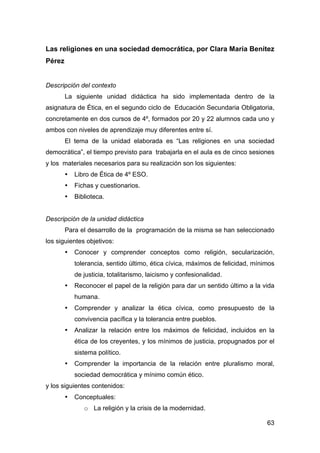 63
Las religiones en una sociedad democrática, por Clara María Benítez
Pérez
Descripción del contexto
La siguiente unidad didáctica ha sido implementada dentro de la
asignatura de Ética, en el segundo ciclo de Educación Secundaria Obligatoria,
concretamente en dos cursos de 4º, formados por 20 y 22 alumnos cada uno y
ambos con niveles de aprendizaje muy diferentes entre sí.
El tema de la unidad elaborada es “Las religiones en una sociedad
democrática”, el tiempo previsto para trabajarla en el aula es de cinco sesiones
y los materiales necesarios para su realización son los siguientes:
• Libro de Ética de 4º ESO.
• Fichas y cuestionarios.
• Biblioteca.
Descripción de la unidad didáctica
Para el desarrollo de la programación de la misma se han seleccionado
los siguientes objetivos:
• Conocer y comprender conceptos como religión, secularización,
tolerancia, sentido último, ética cívica, máximos de felicidad, mínimos
de justicia, totalitarismo, laicismo y confesionalidad.
• Reconocer el papel de la religión para dar un sentido último a la vida
humana.
• Comprender y analizar la ética cívica, como presupuesto de la
convivencia pacífica y la tolerancia entre pueblos.
• Analizar la relación entre los máximos de felicidad, incluidos en la
ética de los creyentes, y los mínimos de justicia, propugnados por el
sistema político.
• Comprender la importancia de la relación entre pluralismo moral,
sociedad democrática y mínimo común ético.
y los siguientes contenidos:
• Conceptuales:
o La religión y la crisis de la modernidad.
 
