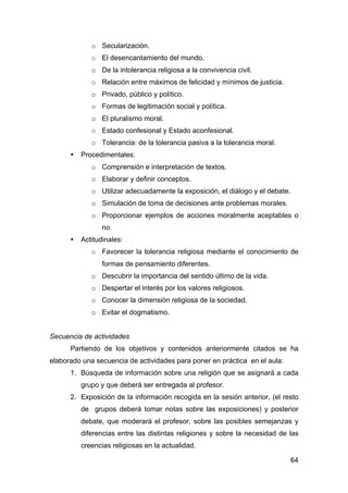 64
o Secularización.
o El desencantamiento del mundo.
o De la intolerancia religiosa a la convivencia civil.
o Relación entre máximos de felicidad y mínimos de justicia.
o Privado, público y político.
o Formas de legitimación social y política.
o El pluralismo moral.
o Estado confesional y Estado aconfesional.
o Tolerancia: de la tolerancia pasiva a la tolerancia moral.
• Procedimentales:
o Comprensión e interpretación de textos.
o Elaborar y definir conceptos.
o Utilizar adecuadamente la exposición, el diálogo y el debate.
o Simulación de toma de decisiones ante problemas morales.
o Proporcionar ejemplos de acciones moralmente aceptables o
no.
• Actitudinales:
o Favorecer la tolerancia religiosa mediante el conocimiento de
formas de pensamiento diferentes.
o Descubrir la importancia del sentido último de la vida.
o Despertar el interés por los valores religiosos.
o Conocer la dimensión religiosa de la sociedad.
o Evitar el dogmatismo.
Secuencia de actividades
Partiendo de los objetivos y contenidos anteriormente citados se ha
elaborado una secuencia de actividades para poner en práctica en el aula:
1. Búsqueda de información sobre una religión que se asignará a cada
grupo y que deberá ser entregada al profesor.
2. Exposición de la información recogida en la sesión anterior, (el resto
de grupos deberá tomar notas sobre las exposiciones) y posterior
debate, que moderará el profesor, sobre las posibles semejanzas y
diferencias entre las distintas religiones y sobre la necesidad de las
creencias religiosas en la actualidad.
 
