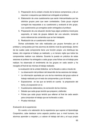 65
3. Preparación de la unidad a través de la lectura comprensiva y de un
resumen o esquema que deberá ser entregado al profesor.
4. Elaboración de unos cuestionarios que serán intercambiados por los
distintos grupos para que sean contestados. Cada grupo original
corregirá las respuestas a su cuestionario y evaluará al otro grupo.
Los cuestionarios ya corregidos serán entregados al profesor.
5. Preparación de una situación donde haya algún problema moral para
exponerlo, el resto de grupos deberá dar una solución, tomando
como referencia los contenidos que se han trabajado.
6. Realización de un cuestionario individual.
Dichas actividades han sido realizadas por grupos formados por el
profesor y compuestos por tres alumnos de distinto nivel de aprendizaje, dentro
de los cuales cada componente tiene una función propia: uno distribuye las
tareas; otro organiza el trabajo ya realizado; y un tercero vigila que todos los
componentes realicen sus deberes. Durante la puesta en práctica de estas
sesiones el profesor ha entregado a cada grupo unas fichas con el trabajo para
realizar; ha observado el rendimiento de los grupos en cada sesión y ha
recogido al final de las mismas el trabajo realizado.
La evaluación de la unidad didáctica se ha llevado a cabo a través de:
• La observación del profesor del desarrollo de las sesiones de trabajo.
• La información aportada por uno de los miembros del grupo sobre el
trabajo realizado por el resto de componentes y por él mismo.
• Exposiciones en las que se tendrá en cuenta la preparación del
tema y la exposición en sí.
• Cuestionarios elaborados y la corrección de los mismos.
• Debate que cada grupo tendrá que preparar y defender.
• Fichas que cada grupo tendrá que rellenar al final de cada sesión
para comprobar el trabajo que se ha llevado a cabo.
• Prueba individual.
Evaluación de la experiencia
En cuanto a la valoración de la experiencia que supone el Aprendizaje
Cooperativo, cabe destacar como aspecto positivo que, a nivel humano, los
alumnos aprenden a respetar y a valorar el trabajo del otro y el suyo propio
 