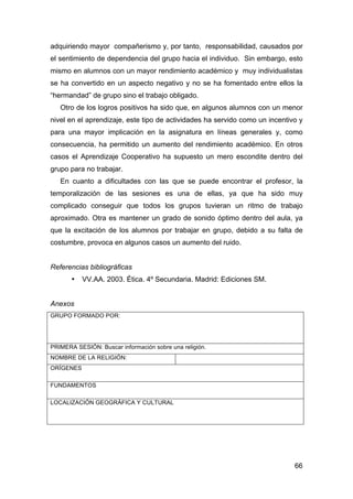 66
adquiriendo mayor compañerismo y, por tanto, responsabilidad, causados por
el sentimiento de dependencia del grupo hacia el individuo. Sin embargo, esto
mismo en alumnos con un mayor rendimiento académico y muy individualistas
se ha convertido en un aspecto negativo y no se ha fomentado entre ellos la
“hermandad” de grupo sino el trabajo obligado.
Otro de los logros positivos ha sido que, en algunos alumnos con un menor
nivel en el aprendizaje, este tipo de actividades ha servido como un incentivo y
para una mayor implicación en la asignatura en líneas generales y, como
consecuencia, ha permitido un aumento del rendimiento académico. En otros
casos el Aprendizaje Cooperativo ha supuesto un mero escondite dentro del
grupo para no trabajar.
En cuanto a dificultades con las que se puede encontrar el profesor, la
temporalización de las sesiones es una de ellas, ya que ha sido muy
complicado conseguir que todos los grupos tuvieran un ritmo de trabajo
aproximado. Otra es mantener un grado de sonido óptimo dentro del aula, ya
que la excitación de los alumnos por trabajar en grupo, debido a su falta de
costumbre, provoca en algunos casos un aumento del ruido.
Referencias bibliográficas
• VV.AA. 2003. Ética. 4º Secundaria. Madrid: Ediciones SM.
Anexos
GRUPO FORMADO POR:
PRIMERA SESIÓN: Buscar información sobre una religión.
NOMBRE DE LA RELIGIÓN:
ORÍGENES
FUNDAMENTOS
LOCALIZACIÓN GEOGRÁFICA Y CULTURAL
 