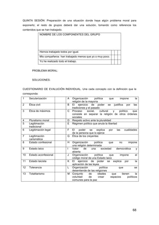 68
QUINTA SESIÓN: Preparación de una situación donde haya algún problema moral para
exponerlo; el resto de grupos deberá dar una solución, tomando como referencia los
contenidos que se han trabajado.
NOMBRE DE LOS COMPONENTES DEL GRUPO
Hemos trabajado todos por igual.
Mis compañeros han trabajado menos que yo o muy poco.
Yo he realizado todo el trabajo.
PROBLEMA MORAL:
SOLUCIONES:
CUESTIONARIO DE EVALUCIÓN INDIVIDUAL. Une cada concepto con la definición que le
corresponda:
1 Secularización A Organización política que impone la
religión de la mayoría
2 Ética civil B El ejercicio de poder se justifica por las
tradiciones y el pasado
3 Ética de máximos C Proceso social, cultural y político que
consiste en separar la religión de otros órdenes
sociales
4 Pluralismo moral D Respeto activo ante la pluralidad
5 Legitimación
tradicional
E Régimen político que anula la libertad
6 Legitimación legal F El poder se explica por las cualidades
de la persona que lo ejerce
7 Legitimación
carismática
G Ética de los creyentes
8 Estado confesional H Organización política que no impone
una religión determinada
9 Estado laico I Valor de una sociedad democrática y
abierta
10 Estado aconfesional J Organización política que impone el
código moral de una Estado laico
11 Estado laicista K El ejercicio de poder se explica por la
aplicación de las leyes
12 Tolerancia L Organización política que se
desentiende de las religiones
13 Totalitarismo M Conjunto de ideales que tienen la
voluntad de crear espacios políticos
comunes para la paz
 