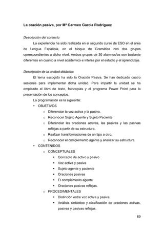 69
La oración pasiva, por Mª Carmen García Rodríguez
Descripción del contexto
La experiencia ha sido realizada en el segundo curso de ESO en el área
de Lengua Española, en el bloque de Gramática con dos grupos
correspondientes a dicho nivel. Ambos grupos de 30 alumnos/as son bastante
diferentes en cuanto a nivel académico e interés por el estudio y el aprendizaje.
Descripción de la unidad didáctica
El tema escogido ha sido la Oración Pasiva. Se han dedicado cuatro
sesiones para implementar dicha unidad. Para impartir la unidad se ha
empleado el libro de texto, fotocopias y el programa Power Point para la
presentación de los conceptos.
La programación es la siguiente:
• OBJETIVOS
o Diferenciar la voz activa y la pasiva.
o Reconocer Sujeto Agente y Sujeto Paciente
o Diferenciar las oraciones activas, las pasivas y las pasivas
reflejas a partir de su estructura.
o Realizar transformaciones de un tipo a otro.
o Reconocer el complemento agente y analizar su estructura.
• CONTENIDOS
o CONCEPTUALES
 Concepto de activo y pasivo
 Voz activa y pasiva
 Sujeto agente y paciente
 Oraciones pasivas
 El complemento agente
 Oraciones pasivas reflejas.
o PROCEDIMENTALES
 Distinción entre voz activa y pasiva.
 Análisis sintáctico y clasificación de oraciones activas,
pasivas y pasivas reflejas.
 