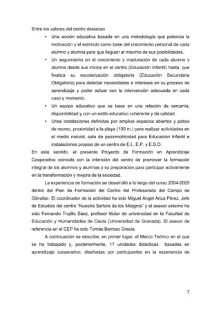 7
Entre los valores del centro destacan
• Una acción educativa basada en una metodología que potencia la
motivación y el estímulo como base del crecimiento personal de cada
alumno y alumna para que lleguen al máximo de sus posibilidades.
• Un seguimiento en el crecimiento y maduración de cada alumno y
alumna desde sus inicios en el centro (Educación Infantil) hasta que
finaliza su escolarización obligatoria (Educación Secundaria
Obligatoria) para detectar necesidades e intereses en su proceso de
aprendizaje y poder actuar con la intervención adecuada en cada
caso y momento.
• Un equipo educativo que se basa en una relación de cercanía,
disponibilidad y con un estilo educativo coherente y de calidad.
• Unas instalaciones definidas por amplios espacios abiertos y patios
de recreo, proximidad a la playa (100 m.) para realizar actividades en
el medio natural, sala de psicomotricidad para Educación Infantil e
instalaciones propias de un centro de E.I., E.P. y E.S.O.
En este sentido, el presente Proyecto de Formación en Aprendizaje
Cooperativo coincide con la intención del centro de promover la formación
integral de los alumnos y alumnas y su preparación para participar activamente
en la transformación y mejora de la sociedad.
La experiencia de formación se desarrolló a lo largo del curso 2004-2005
dentro del Plan de Formación del Centro del Profesorado del Campo de
Gibraltar. El coordinador de la actividad ha sido Miguel Ángel Ariza Pérez, Jefe
de Estudios del centro “Nuestra Señora de los Milagros” y el asesor externo ha
sido Fernando Trujillo Sáez, profesor titular de universidad en la Facultad de
Educación y Humanidades de Ceuta (Universidad de Granada). El asesor de
referencia en el CEP ha sido Tomás Barroso Gracia.
A continuación se describe, en primer lugar, el Marco Teórico en el que
se ha trabajado y, posteriormente, 17 unidades didácticas basadas en
aprendizaje cooperativo, diseñadas por participantes en la experiencia de
 
