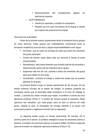 70
 Reconocimiento del complemento agente en
estructuras pasivas.
o ACTITUDINALES
 Interés por aprender y ampliar el vocabulario.
 Respeto por los usos normativos de la lengua e interés
por mejorar las producciones propias
Secuencia de actividades
Antes de la primera sesión propiamente dicha la profesora forma grupos
de cinco alumnos. Estos grupos son heterogéneos combinando tanto la
formación académica como el sexo y asigna responsabilidades como sigue:
• Animador, que es quien se encarga de velar que todos los miembros
del grupo participen.
• Control de tiempo, quien debe velar por terminar a tiempo la tarea
encomendada.
• Secretario(a), será aquel miembro que tomará nota de los acuerdos y
observaciones acerca de los miembros de su grupo.
• Supervisor del tono de voz, controla a todos los miembros del grupo
para que hablen en tono bajo.
• Coordinador, coordina el trabajo y aclara las dudas que se puedan
plantear en el grupo.
La primera Sesión ocupa un tiempo aproximado de 55 minutos. En los
treinta primeros minutos de la sesión de trabajo, el profesor presenta los
conceptos claves que el alumnado debe considerar a la hora de trabajar la
unidad y durante los veinte minutos que restan, el profesor a través de unos
ejercicios prácticos (Ficha nº 1) evalúa de manera grupal lo expuesto. Estos
ejercicios son resueltos por cada grupo, pero es sólo un alumno de cada
grupo, elegido al azar, el encargado de corregir dándole a su grupo una
puntuación positiva o negativa en función de su respuesta.
La segunda sesión ocupa un tiempo aproximado 55 minutos. En la
primera parte de la sesión, el profesor trabajará el paso de oraciones activas a
pasivas, el análisis de oraciones pasivas y la pasiva refleja. Durante la segunda
parte de la sesión se realizarán ejercicios prácticos (Ficha nº 2).
 