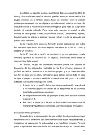 71
Con todos los apuntes tomados durante las dos presentaciones, libro de
texto y otros materiales que los alumnos puedan reunir por otros medios, los
grupos deberán, en la tercera sesión, hacer un resumen sobre la oración
pasiva que contenga todos los objetivos sobre la unidad tratados en clase. Se
evaluará no sólo el resumen que deberá entregarse para nota de Grupo sino
también el material utilizado. Para hacer este resumen la unidad ha sido
dividida en cinco partes (Sujeto, Núcleo de la oración, Complemento Agente,
transformación de activas a pasivas y pasiva refleja) y se le ha asignado una
parte a cada miembro.
En la 1ª parte de la sesión se formarán grupos especialistas con todos
los miembros que tienen el mismo objetivo que deberán poner en común y
elaborar un resumen.
En la 2ª parte de la sesión se reunirán los grupos primarios y cada
miembro aportará el resumen de su objetivo, elaborando entre todos el
resumen final de la unidad.
4ª Sesión. Prueba de Evaluación Individual (Ficha nº3). Durante el
transcurso de las actividades realizadas en las tres primeras sesiones, el
profesor se dedica a observar a los distintos grupos y a los diferentes roles
que hay en cada uno de ellos, participando para aclarar alguna duda en caso
de que el grupo lo requiera mediante el coordinador del grupo. La unidad
didáctica se evaluará de la siguiente forma.
• A través de la corrección de los ejercicios en cada sesión se evaluará
a los distintos grupos en función de las respuestas de los alumnos
durante la corrección de ejercicios.
• Se asignará también nota de grupo por el resumen aportado durante
la sesión nº 3.
• Por último a través de la Prueba de Evaluación Final se evaluará de
manera individual los conocimientos sobre los objetivos propuestos.
Evaluación de la experiencia
Después de la implementación de esta unidad, he observado un mayor
rendimiento en el alumnado, así como también una mayor responsabilidad y
motivación. La experiencia ha sido positiva y los resultados mejores. Por otra
parte, la opinión del alumnado hacia esta manera de trabajar en clase ha sido
 