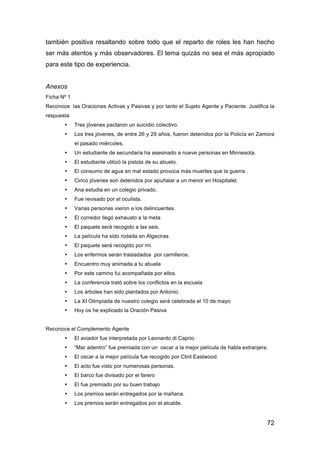 72
también positiva resaltando sobre todo que el reparto de roles les han hecho
ser más atentos y más observadores. El tema quizás no sea el más apropiado
para este tipo de experiencia.
Anexos
Ficha Nº 1
Reconoce las Oraciones Activas y Pasivas y por tanto el Sujeto Agente y Paciente. Justifica la
respuesta
• Tres jóvenes pactaron un suicidio colectivo.
• Los tres jóvenes, de entre 26 y 29 años, fueron detenidos por la Policía en Zamora
el pasado miércoles.
• Un estudiante de secundaria ha asesinado a nueve personas en Minnesota.
• El estudiante utilizó la pistola de su abuelo.
• El consumo de agua en mal estado provoca más muertes que la guerra .
• Cinco jóvenes son detenidos por apuñalar a un menor en Hospitalet.
• Ana estudia en un colegio privado.
• Fue revisado por el oculista.
• Varias personas vieron a los delincuentes.
• El corredor llegó exhausto a la meta
• El paquete será recogido a las seis.
• La película ha sido rodada en Algeciras
• El paquete será recogido por mí.
• Los enfermos serán trasladados por camilleros.
• Encuentro muy animada a tu abuela
• Por este camino fui acompañada por ellos.
• La conferencia trató sobre los conflictos en la escuela
• Los árboles han sido plantados por Antonio.
• La XI Olimpiada de nuestro colegio será celebrada el 10 de mayo
• Hoy os he explicado la Oración Pasiva
Reconoce el Complemento Agente
• El aviador fue interpretada por Leonardo di Caprio.
• “Mar adentro” fue premiada con un oscar a la mejor película de habla extranjera.
• El oscar a la mejor película fue recogido por Clint Eastwood.
• El acto fue visto por numerosas personas.
• El barco fue divisado por el farero
• El fue premiado por su buen trabajo
• Los premios serán entregados por la mañana.
• Los premios serán entregados por el alcalde.
 