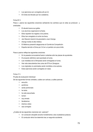 73
• Los ejercicios son corregidos allí por él.
• El Cristo era llevado por los costaleros.
Ficha Nº 2
Pasa a pasiva las siguientes oraciones señalando los cambios que en ellas se producen y
analízalas
• El abuelo busca sus gafas.
• Los alumnos organizaron la fiesta.
• Ellos reparten los regalos a los pobres.
• Ellos han arreglado al coche los faros.
• Javi Navarro lesionó de gravedad a Juan Arango.
• Arango recibe el alta médica.
• El Mallorca presentó alegaciones al Comité de Competición.
• España derrotó a China por 3-0 en un partido con poco brillo
Pasa a pasiva refleja las siguientes oraciones
• En la pasada convocatoria fueron cubiertas sólo las plazas de ayudantes.
• El proyecto definitivo será aprobado el lunes.
• Las medallas de la Olimpiada serán entregadas el lunes.
• Han sido descubiertos tres zulos de ETA en Zaragoza.
• Los originales no premiados serán remitidos a los autores.
• Estos ejercicios serán corregidos en clase.
Ficha nº 3
Prueba de evaluación Individual
De las siguientes formas verbales, cuáles son activas y cuáles pasivas:
• escucho
• perdimos
• serás perdonado
• he leído
• ha sido escuchada
• tomen
• soy amada
• llevábamos
• éramos vistos
• sea corregido
¿Cuáles de las siguientes oraciones son pasivas?
• Un conductor atropelló anoche mortalmente a dos ciudadanos polacos.
• El conductor ebrio fue detenido tras un segundo accidente.
 