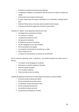 74
• El Gobierno aprueba el proyecto de ley antitabaco
• La legislación establece una prohibición total del consumo en todos los lugares de
trabajo.
• El documento será remitido al Parlamento.
• El grupo Cepsa donó 20 equipos informáticos a la coordinadora antidroga Barrio
Vivo.
• Sánchez Ferlosio hace un discurso sobre el carácter de Don Quijote.
• El equipo de balonmano algecireño ha hecho un gran partido.
Subraya el C. Agente en las siguientes oraciones (si lo hay)
• Su llegada fue anunciada por el director
• Yo no iré por la mañana
• La paella fue cocinada por Juan
• Se cayó por las escaleras.
• El Quijote fue escrito por Cervantes
• Ha sido castigado por sus malos modales.
• No fui a la fiesta por los regalos.
• La circulación fue desviada por la policía por un atajo.
• Ellos lo hicieron por mí.
• La noticia fue comunicada por el director por los altavoces.
De las oraciones siguientes, pasa a pasiva las que puedas (recuerda que deben tener C.
Directo):
• Yo compré los dos bolígrafos en la librería.
• Mi hermana no estudió medicina en Granada.
• Ellos han perdido el partido.
• A mí me gusta el deporte.
• Todos los días me lavo los dientes.
Clasifica las siguientes oraciones en el cuadro según sean pasivas o pasivas reflejas:
• El puzzle ha sido construido por Martín
• Se han construido dos puentes nuevos
• La habitación ha sido decorada por Félix
• Se han comprado esos terrenos.
• Se confirmó el retraso del avión.
• La película fue aclamada por la crítica
 