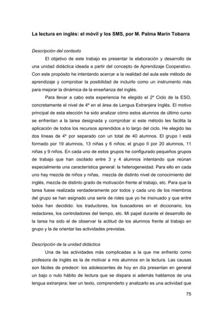 75
La lectura en inglés: el móvil y los SMS, por M. Palma Marín Tobarra
Descripción del contexto
El objetivo de este trabajo es presentar la elaboración y desarrollo de
una unidad didáctica ideada a partir del concepto de Aprendizaje Cooperativo.
Con este propósito he intentando acercar a la realidad del aula este método de
aprendizaje y comprobar la posibilidad de incluirlo como un instrumento más
para mejorar la dinámica de la enseñanza del inglés.
Para llevar a cabo esta experiencia he elegido el 2º Ciclo de la ESO,
concretamente el nivel de 4º en el área de Lengua Extranjera Inglés. El motivo
principal de esta elección ha sido analizar cómo estos alumnos de último curso
se enfrentan a la tarea designada y comprobar si este método les facilita la
aplicación de todos los recursos aprendidos a lo largo del ciclo. He elegido las
dos líneas de 4º por separado con un total de 40 alumnos. El grupo I está
formado por 19 alumnos, 13 niñas y 6 niños; el grupo II por 20 alumnos, 11
niñas y 9 niños. En cada uno de estos grupos he configurado pequeños grupos
de trabajo que han oscilado entre 3 y 4 alumnos intentando que reúnan
especialmente una característica general: la heterogeneidad. Para ello en cada
uno hay mezcla de niños y niñas, mezcla de distinto nivel de conocimiento del
inglés, mezcla de distinto grado de motivación frente al trabajo, etc. Para que la
tarea fuese realizada verdaderamente por todos y cada uno de los miembros
del grupo se han asignado una serie de roles que yo he insinuado y que entre
todos han decidido: los traductores, los buscadores en el diccionario, los
redactores, los controladores del tiempo, etc. Mi papel durante el desarrollo de
la tarea ha sido el de observar la actitud de los alumnos frente al trabajo en
grupo y la de orientar las actividades previstas.
Descripción de la unidad didáctica
Una de las actividades más complicadas a la que me enfrento como
profesora de Inglés es la de motivar a mis alumnos en la lectura. Las causas
son fáciles de predecir: los adolescentes de hoy en día presentan en general
un bajo o nulo hábito de lectura que se dispara si además hablamos de una
lengua extranjera; leer un texto, comprenderlo y analizarlo es una actividad que
 