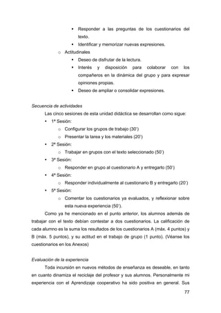 77
 Responder a las preguntas de los cuestionarios del
texto.
 Identificar y memorizar nuevas expresiones.
o Actitudinales
 Deseo de disfrutar de la lectura.
 Interés y disposición para colaborar con los
compañeros en la dinámica del grupo y para expresar
opiniones propias.
 Deseo de ampliar o consolidar expresiones.
Secuencia de actividades
Las cinco sesiones de esta unidad didáctica se desarrollan como sigue:
• 1ª Sesión:
o Configurar los grupos de trabajo (30’)
o Presentar la tarea y los materiales (20’)
• 2ª Sesión:
o Trabajar en grupos con el texto seleccionado (50’)
• 3ª Sesión:
o Responder en grupo al cuestionario A y entregarlo (50’)
• 4ª Sesión:
o Responder individualmente al cuestionario B y entregarlo (20’)
• 5ª Sesión:
o Comentar los cuestionarios ya evaluados, y reflexionar sobre
esta nueva experiencia (50’).
Como ya he mencionado en el punto anterior, los alumnos además de
trabajar con el texto debían contestar a dos cuestionarios. La calificación de
cada alumno es la suma los resultados de los cuestionarios A (máx. 4 puntos) y
B (máx. 5 puntos), y su actitud en el trabajo de grupo (1 punto). (Véanse los
cuestionarios en los Anexos)
Evaluación de la experiencia
Toda incursión en nuevos métodos de enseñanza es deseable, en tanto
en cuanto dinamiza el reciclaje del profesor y sus alumnos. Personalmente mi
experiencia con el Aprendizaje cooperativo ha sido positiva en general. Sus
 