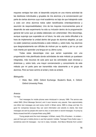78
mayores ventajas han sido: el desarrollo conjunto en una misma actividad de
las destrezas individuales y grupales de mis alumnos y la concienciación por
parte de ciertos alumnos cuyo nivel académico es bajo de que trabajando codo
a codo con otros alumnos todos salen beneficiados (interdependencia y
asunción de responsabilidades). Uno de los mayores inconvenientes para el
desarrollo de este experimento ha sido su inclusión dentro de la programación
general del curso que ya estaba elaborada con anterioridad. Otra desventaja,
aunque supongo que superable en el futuro, ha sido una cierta dificultad a la
hora de implementar la unidad dentro del grupo de alumnos elegidos, ya que
no están (estamos) acostumbrados a este método y, sobre todo, hay alumnos
que desgraciadamente son difíciles de motivar por su apatía y por su ya casi
nulo interés por aprender una lengua en su último curso.
Todas estas desventajas creo que serían superadas con una
programación más planificada donde actividades de este método ya quedasen
integradas, más recursos de aula para que las actividades sean diversas y
dinámicas y, sobre todo, una mayor concienciación y conocimiento de este
método por mi parte para ser transmitido más claramente a mi grupo de
alumnos. Pero se hace camino al andar y todo se andará.
Bibliografía
• Wetz, Ben. 2002. Oxford Exchange. Student’s Book, 4. Oxford:
Oxford University Press.
Anexos
Txt msgs
Text messages for mobile phones were introduced in January 1999. The service was
called SMS (‘Short Message Service’) and it soon became very popular. Now approximately
one billion text messages are sent every month in Britain alone. SMS is cheap and fast. It’s
good for companies because they can send information and adverts to clients. But most
messages are sent by people who want to chat, or send silent or secret messages. A survey by
Nokia showed that 64% of people flirted using SMS.
Young people send the most messages. In Britain, nearly 70% of fourteen – to sixteen –
year-old have got a mobile phone or use their parents’ mobiles. Teenager Fiona Sutton says, ‘I
sometimes send 30 messages – but not in class, honestly’. And Marco Miranda from London
 
