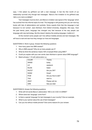 79
says, ‘I first asked my girlfriend out with a text message. In fact the first month of our
relationship survived only through text messages’. Marco’s first invitation to his girlfriend was
‘WD U LK 2 GO 4 A DRNK?’
Text messages must be short, and Marco’s invitation was typical of the ‘language’ which
has evolved from the informal style of e-mail. The language is still growing and you can now buy
books with lists of abbreviations and symbols. Some experts think that this language is bad
because it is not ‘correct’. Jean Aitchison, from Oxford University, disagrees. She says, ‘Over
the past twenty years, language has changed very fast because of the way people use
language with new technology. But this doesn’t destroy the existing language, it adds to it’.
At this moment some people can’t live without mobiles phones and text messages. We
will have to wait and see how they change our lives and languages.
QUESTIONS A: Work in group. Answer the following questions
1. How many years has SMS existed?
2. Why is SMS popular? Why do so many people use it?
3. What do think this sentence means ‘64% of people flirted using SMS’?
4. Could you explain with your own words Jean Aitchison’s opinion about SMS language?
5. Match phrases 1-10 with abbreviation a-j
CUL8R Thanks
WKND today
LO weekend
RUOK Hello!
RUF2T Are you OK?
WAN2 Great!
PCM Are you free to talk?
THX want to
2DAY Please call me
GR8 See you later
QUESTIONS B: Answer the following questions
1. Write with full words Marco’s abbreviation ‘WD U LK 2 GO 4 A DRNK?’
2. Where does text ‘language’ come from?
3. Is there a special ‘language’ for text messages in your country? Give an example.
4. What is your opinion about the use of text messages?
5. Can you live without mobile phones? Give some reasons for your answer.
 