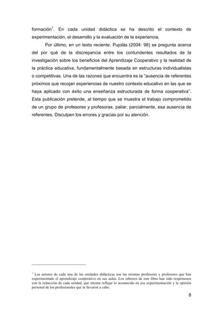 8
formación1
. En cada unidad didáctica se ha descrito el contexto de
experimentación, el desarrollo y la evaluación de la experiencia.
Por último, en un texto reciente, Pujolás (2004: 98) se pregunta acerca
del por qué de la discrepancia entre los contundentes resultados de la
investigación sobre los beneficios del Aprendizaje Cooperativo y la realidad de
la práctica educativa, fundamentalmente basada en estructuras individualistas
o competitivas. Una de las razones que encuentra es la “ausencia de referentes
próximos que recojan experiencias de nuestro contexto educativo en las que se
haya aplicado con éxito una enseñanza estructurada de forma cooperativa”.
Esta publicación pretende, al tiempo que se muestra el trabajo comprometido
de un grupo de profesores y profesoras, paliar, parcialmente, esa ausencia de
referentes. Disculpen los errores y gracias por su atención.
1
Los autores de cada una de las unidades didácticas son las mismas profesoras y profesores que han
experimentado el aprendizaje cooperativo en sus aulas. Los editores de este libro han sido respetuosos
con la redacción de cada unidad, que intenta reflejar lo acontecido en esa experimentación y la opinión
personal de los profesionales que la llevaron a cabo.
 