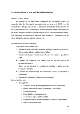 80
La transmisión de la vida, por Maribel Gámez Ruiz
Descripción del contexto
La experiencia de aprendizaje cooperativo se ha llevado a cabo en
segundo ciclo de Secundaria, concretamente en tercero de ESO y en la
asignatura de Biología y Geología. La clase está formada por 37 estudiantes de
los cuales 16 son niñas y 21 son niños. El tema escogido ha sido la transmisión
de la vida. El tiempo dedicado para su realización ha sido de unas cinco clases.
Los materiales empleados son: libros de texto, cuaderno y material normal de
clase (bolígrafos, gomas, lápices, colores,…).
Descripción de la unidad didáctica
Los objetivos a conseguir son:
• Conocer la anatomía de los aparatos genitales masculino y femenino.
Saber realizar dibujos explicativos sencillos.
• Comprender el ciclo menstrual, sus fases y los procesos que tienen
lugar.
• Conocer los procesos que tienen lugar en la fecundación, el
embarazo y el parto.
• Saber en qué consiste la reproducción asistida y cuáles son las
principales técnicas.
• Conocer las enfermedades de transmisión sexual, su profilaxis y
tratamiento.
• Conocer los principales métodos anticonceptivos.
Los contenidos son:
• Conceptuales
o Anatomía de los aparatos genitales masculino y femenino.
o Óvulos y espermatozoides: producción y morfología.
o El ciclo menstrual.
o Fecundación, embarazo y parto.
o Técnicas de reproducción asistida.
o Enfermedades de transmisión sexual. Profilaxis y tratamiento.
o Métodos anticonceptivos.
 