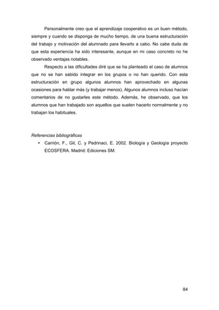 84
Personalmente creo que el aprendizaje cooperativo es un buen método,
siempre y cuando se disponga de mucho tiempo, de una buena estructuración
del trabajo y motivación del alumnado para llevarlo a cabo. No cabe duda de
que esta experiencia ha sido interesante, aunque en mi caso concreto no he
observado ventajas notables.
Respecto a las dificultades diré que se ha planteado el caso de alumnos
que no se han sabido integrar en los grupos o no han querido. Con esta
estructuración en grupo algunos alumnos han aprovechado en algunas
ocasiones para hablar más (y trabajar menos). Algunos alumnos incluso hacían
comentarios de no gustarles este método. Además, he observado, que los
alumnos que han trabajado son aquellos que suelen hacerlo normalmente y no
trabajan los habituales.
Referencias bibliográficas
• Carrión, F., Gil, C. y Pedrinaci, E. 2002. Biología y Geología proyecto
ECOSFERA. Madrid: Ediciones SM.
 