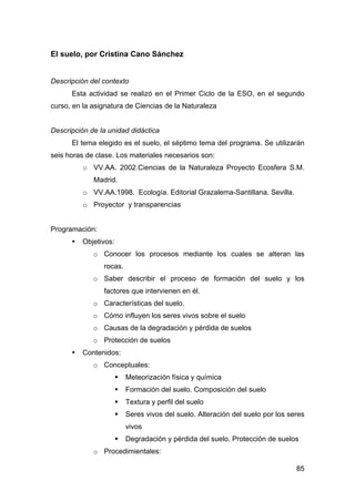 85
El suelo, por Cristina Cano Sánchez
Descripción del contexto
Esta actividad se realizó en el Primer Ciclo de la ESO, en el segundo
curso, en la asignatura de Ciencias de la Naturaleza
Descripción de la unidad didáctica
El tema elegido es el suelo, el séptimo tema del programa. Se utilizarán
seis horas de clase. Los materiales necesarios son:
o VV.AA. 2002.Ciencias de la Naturaleza Proyecto Ecosfera S.M.
Madrid.
o VV.AA.1998. Ecología. Editorial Grazalema-Santillana. Sevilla.
o Proyector y transparencias
Programación:
• Objetivos:
o Conocer los procesos mediante los cuales se alteran las
rocas.
o Saber describir el proceso de formación del suelo y los
factores que intervienen en él.
o Características del suelo.
o Cómo influyen los seres vivos sobre el suelo
o Causas de la degradación y pérdida de suelos
o Protección de suelos
• Contenidos:
o Conceptuales:
 Meteorización física y química
 Formación del suelo. Composición del suelo
 Textura y perfil del suelo
 Seres vivos del suelo. Alteración del suelo por los seres
vivos
 Degradación y pérdida del suelo. Protección de suelos
o Procedimientales:
 