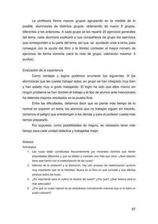 87
La profesora forma nuevos grupos agrupando en la medida de lo
posible, alumnos/as de distintos grupos, obteniendo de nuevo 6 grupos,
diferentes a los anteriores. A cada grupo se les reparte 20 ejercicios generales
del tema, cada alumno/a explicará a sus compañeros de grupo los ejercicios
que corresponden a su parte del tema, así que se ayudarán unos a otros, para
conseguir (sin la ayuda del libro y la libreta) contestar el mayor número de
ejercicios de forma correcta (será la nota de grupo; valoración máxima: 3
puntos).
Evaluación de la experiencia
Como ventajas y logros podemos enumerar los siguientes: A los
alumnos/as que les cuesta trabajar solos, en grupo se han integrado muy bien
y han estado muy a gusto trabajando. El logro ha sido que ellos mismo sin
ningún problema se han dividido el trabajo y el tipo de alumno ante mencionado
ha obtenido mejores resultados en la prueba final.
Entre las dificultades, debemos decir que se pierde más tiempo de lo
normal en exponer un tema, los alumnos que no trabajan siguen sin hacerlo,
corremos el peligro que entretengan a los demás y para el profesor cuesta más
tiempo prepararlo.
Por supuesto, como posibilidades de mejora, es necesario tener más
tiempo para cada unidad didáctica y trabajarlas mejor.
Anexos
Actividades
1. Las rocas están constituidas frecuentemente por minerales distintos que tienen
propiedades diferentes y que se dilatan y contraen uno más que otros. ¿Qué relación
tiene este hecho con la meteorización de las rocas?
2. Además de la oxidación y la disolución, hay otro proceso de meteorización química
muy importante que es la hidrólisis. Busca en el libro en qué consiste y qué efectos
produce sobre las rocas.
3. ¿Es importante para el cultivo la textura del suelo? ¿Por qué? ¿Qué textura será la
más adecuada?
4. ¿Por qué un suelo natural no se empobrece normalmente mientras que sí lo hace un
suelo cultivado?
 