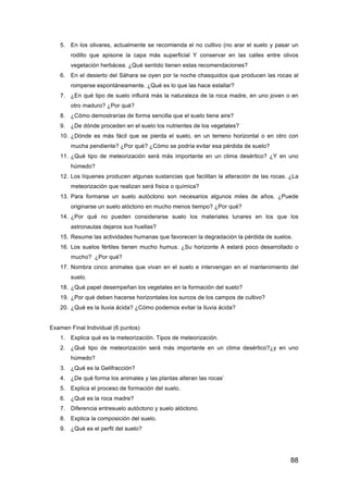 88
5. En los olivares, actualmente se recomienda el no cultivo (no arar el suelo y pasar un
rodillo que apisone la capa más superficial Y conservar en las calles entre olivos
vegetación herbácea. ¿Qué sentido tienen estas recomendaciones?
6. En el desierto del Sáhara se oyen por la noche chasquidos que producen las rocas al
romperse espontáneamente. ¿Qué es lo que las hace estallar?
7. ¿En qué tipo de suelo influirá más la naturaleza de la roca madre, en uno joven o en
otro maduro? ¿Por qué?
8. ¿Cómo demostrarías de forma sencilla que el suelo tiene aire?
9. ¿De dónde proceden en el suelo los nutrientes de los vegetales?
10. ¿Dónde es más fácil que se pierda el suelo, en un terreno horizontal o en otro con
mucha pendiente? ¿Por qué? ¿Cómo se podría evitar esa pérdida de suelo?
11. ¿Qué tipo de meteorización será más importante en un clima desértico? ¿Y en uno
húmedo?
12. Los líquenes producen algunas sustancias que facilitan la alteración de las rocas. ¿La
meteorización que realizan será física o química?
13. Para formarse un suelo autóctono son necesarios algunos miles de años. ¿Puede
originarse un suelo alóctono en mucho menos tiempo? ¿Por qué?
14. ¿Por qué no pueden considerarse suelo los materiales lunares en los que los
astronautas dejaros sus huellas?
15. Resume las actividades humanas que favorecen la degradación la pérdida de suelos.
16. Los suelos fértiles tienen mucho humus. ¿Su horizonte A estará poco desarrollado o
mucho? ¿Por qué?
17. Nombra cinco animales que vivan en el suelo e intervengan en el mantenimiento del
suelo.
18. ¿Qué papel desempeñan los vegetales en la formación del suelo?
19. ¿Por qué deben hacerse horizontales los surcos de los campos de cultivo?
20. ¿Qué es la lluvia ácida? ¿Cómo podemos evitar la lluvia ácida?
Examen Final Individual (6 puntos)
1. Explica qué es la meteorización. Tipos de meteorización.
2. ¿Qué tipo de meteorización será más importante en un clima desértico?¿y en uno
húmedo?
3. ¿Qué es la Gelifracción?
4. ¿De qué forma los animales y las plantas alteran las rocas’
5. Explica el proceso de formación del suelo.
6. ¿Qué es la roca madre?
7. Diferencia entresuelo autóctono y suelo alóctono.
8. Explica la composición del suelo.
9. ¿Qué es el perfil del suelo?
 