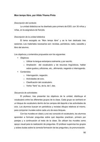 90
Mon temps libre, por Hilda Yhama Pinto
Descripción del contexto
La unidad didáctica se ha diseñado para primero de ESO, con 30 niños y
niñas, en la asignatura de francés.
Descripción de la unidad didáctica
El tema escogido es “Mon temps libre” y se le han dedicado tres
sesiones. Los materiales necesarios son: revistas, periódicos, radio, cassette y
libro del alumno.
Los objetivos y contenidos propuestos son los siguientes:
• Objetivos
o Utilizar la lengua extranjera oralmente y por escrito.
o Ampliación del vocabulario y de recursos lingüísticos, hablar
sobre gustos y aficiones, etc., afirmando, negando o interrogando.
• Contenidos
o Interrogación, negación.
o Actividades de ocio.
o Clasificación del vocabulario.
o Verbo “faire” du, de la, de l’, des.
Secuencia de actividades
El profesor, tras presentar los objetivos de la unidad, distribuye el
vocabulario entre los diferentes grupos de la clase. Cada grupo se centrará en
un bloque de vocabulario dentro de los campos del deporte o las actividades de
ocio. Los alumnos buscan en periódicos y revistas dibujos relativos al mismo,
para componer murales sobre cada uno de esos bloques.
Con los murales en clase y una vez conocido el vocabulario, los alumnos
aprenden a formular preguntas sobre qué deportes practican, primero por
parejas y a continuación al resto de la clase. Se utilizan los murales como
apoyo visual para la realización de preguntas. El profesor supervisa los grupos
y aclara dudas sobre la correcta formación de las preguntas y la pronunciación.
 