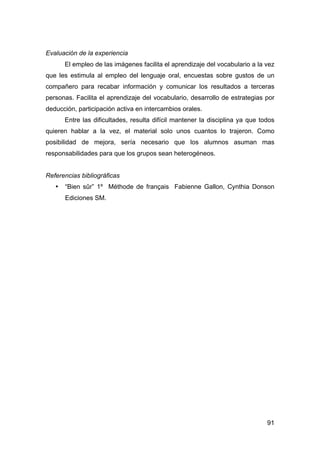 91
Evaluación de la experiencia
El empleo de las imágenes facilita el aprendizaje del vocabulario a la vez
que les estimula al empleo del lenguaje oral, encuestas sobre gustos de un
compañero para recabar información y comunicar los resultados a terceras
personas. Facilita el aprendizaje del vocabulario, desarrollo de estrategias por
deducción, participación activa en intercambios orales.
Entre las dificultades, resulta difícil mantener la disciplina ya que todos
quieren hablar a la vez, el material solo unos cuantos lo trajeron. Como
posibilidad de mejora, sería necesario que los alumnos asuman mas
responsabilidades para que los grupos sean heterogéneos.
Referencias bibliográficas
• “Bien sûr” 1º Méthode de français Fabienne Gallon, Cynthia Donson
Ediciones SM.
 